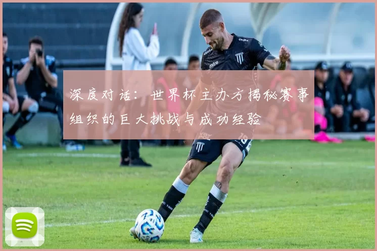 深度对话:世界杯主办方揭秘赛事组织的巨大挑战与成功经验