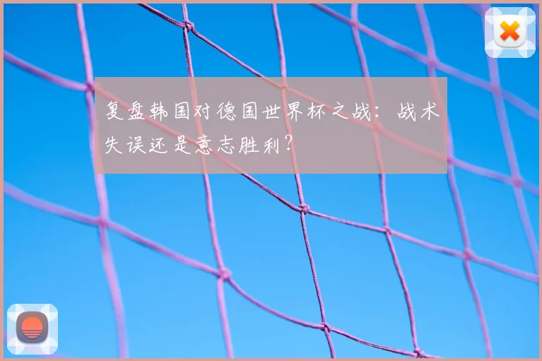 复盘韩国对德国世界杯之战：战术失误还是意志胜利？