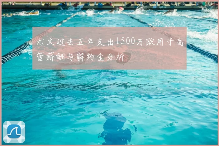 尤文过去五年支出1500万欧用于高管薪酬与解约金分析