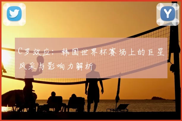 C罗效应：韩国世界杯赛场上的巨星风采与影响力解析