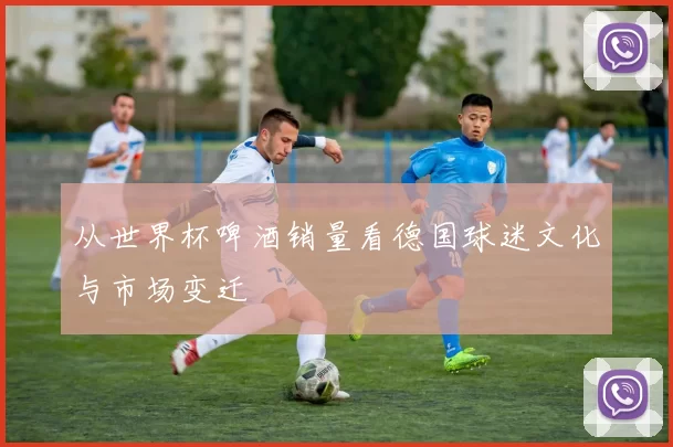 从世界杯啤酒销量看德国球迷文化与市场变迁