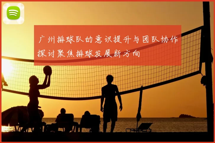 广州排球队的意识提升与团队协作探讨聚焦排球发展新方向