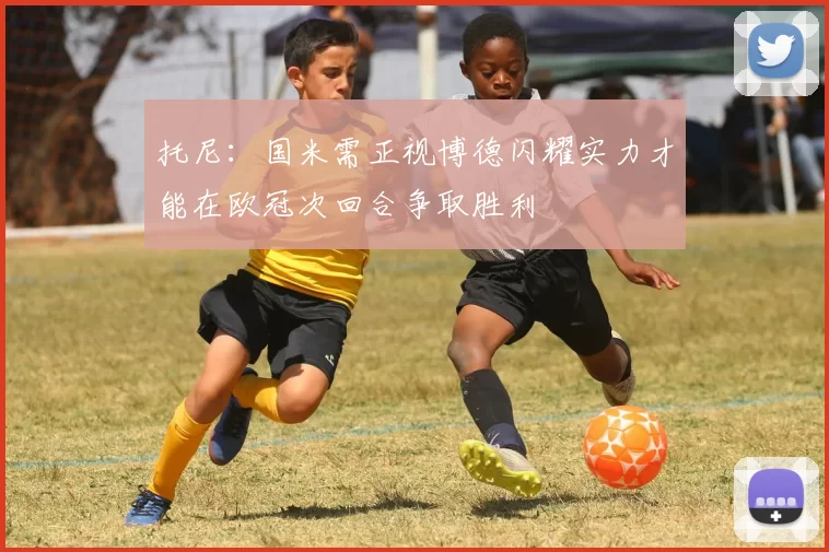 托尼：国米需正视博德闪耀实力才能在欧冠次回合争取胜利