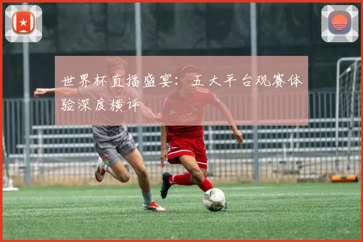 世界杯直播盛宴:五大平台观赛体验深度横评