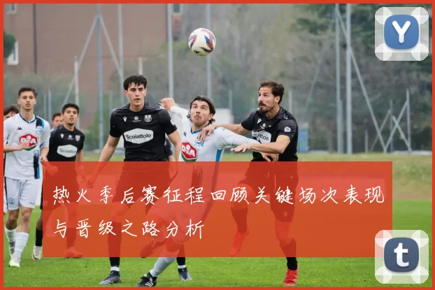 热火季后赛征程回顾关键场次表现与晋级之路分析