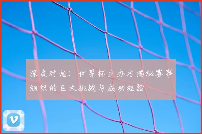 深度对话:世界杯主办方揭秘赛事组织的巨大挑战与成功经验