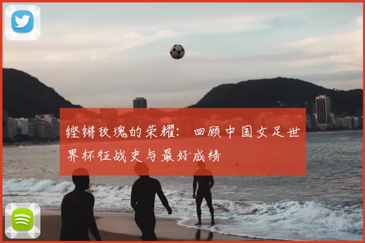 铿锵玫瑰的荣耀:回顾中国女足世界杯征战史与最好成绩