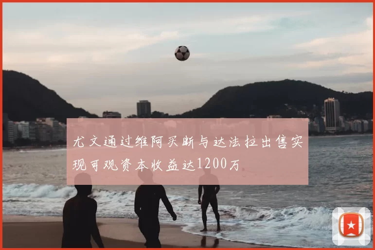 尤文通过维阿买断与达法拉出售实现可观资本收益达1200万