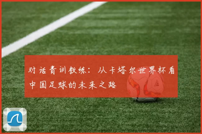 对话青训教练：从卡塔尔世界杯看中国足球的未来之路