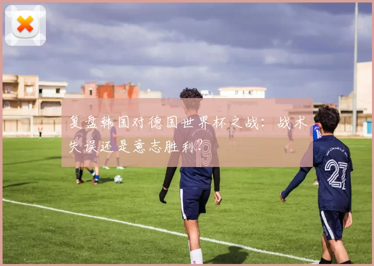 复盘韩国对德国世界杯之战:战术失误还是意志胜利?