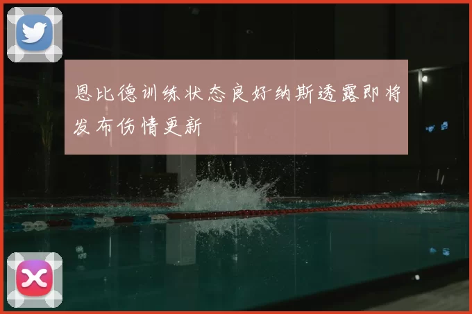 恩比德训练状态良好纳斯透露即将发布伤情更新