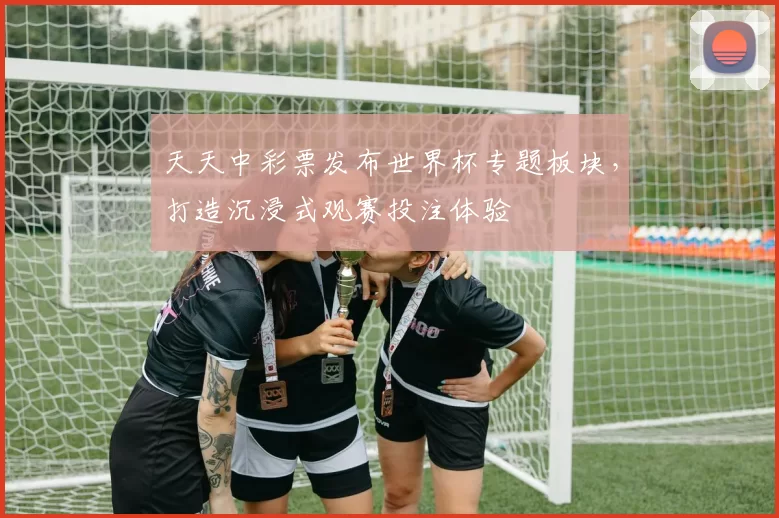 天天中彩票发布世界杯专题板块，打造沉浸式观赛投注体验