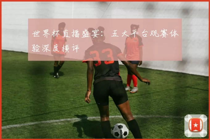 世界杯直播盛宴：五大平台观赛体验深度横评