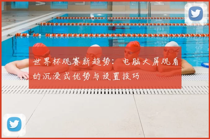 世界杯观赛新趋势:电脑大屏观看的沉浸式优势与设置技巧