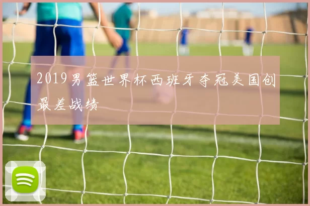 2019男篮世界杯西班牙夺冠美国创最差战绩