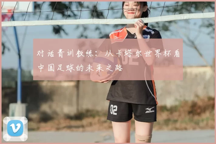 对话青训教练：从卡塔尔世界杯看中国足球的未来之路