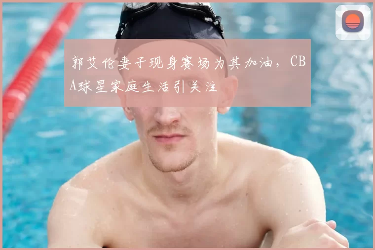 郭艾伦妻子现身赛场为其加油,CBA球星家庭生活引关注