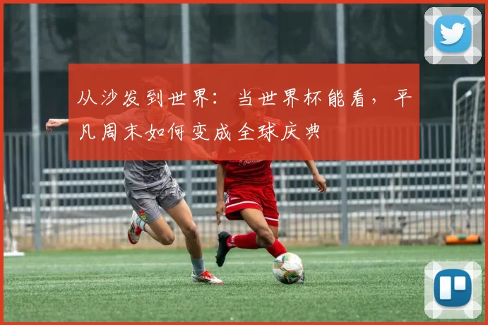 从沙发到世界：当世界杯能看，平凡周末如何变成全球庆典