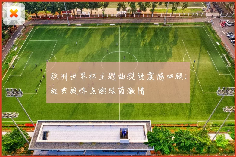 欧洲世界杯主题曲现场震撼回顾：经典旋律点燃绿茵激情