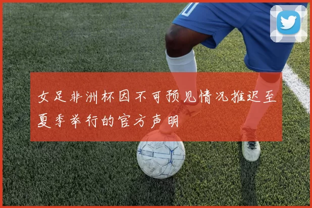 女足非洲杯因不可预见情况推迟至夏季举行的官方声明