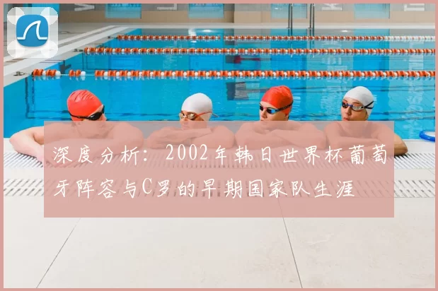 深度分析：2002年韩日世界杯葡萄牙阵容与C罗的早期国家队生涯