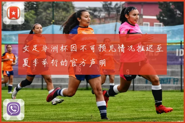 女足非洲杯因不可预见情况推迟至夏季举行的官方声明
