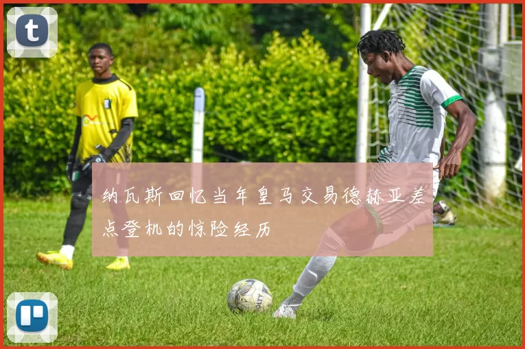 纳瓦斯回忆当年皇马交易德赫亚差点登机的惊险经历