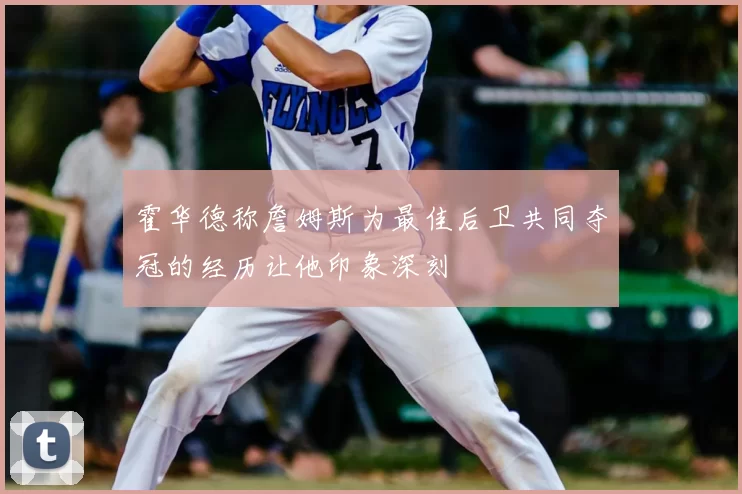 霍华德称詹姆斯为最佳后卫共同夺冠的经历让他印象深刻