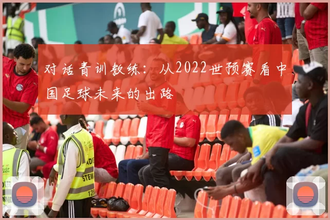 对话青训教练：从2022世预赛看中国足球未来的出路